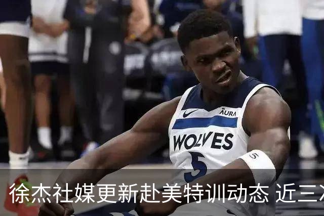 徐杰社媒更新赴美特训动态 近三次入选男篮集训均无缘正规大名单
